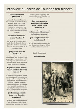 Interview du baron de Thunder-ten-tronckh
     Pouvez-vous vous                   attaque comme celle-là, il faut
       présenter ?                     s’appeler Baron de Thunder-ten-
                                                   tronckh.
  Je suis le Baron de Thunder-
ten-tronckh de Westphalie de la           Quel enseignement
    planète Terre. J’ai 52 ans.           Candide a-t-il, selon
    J’habite dans le plus beau             vous, tiré de cette
   château du monde avec ma                   aventure ?
femme la baronne, Cunégonde,
 son frère, Candide et le maître       Je pense qu’il a appris que tout
             Pangloss.                 ne va pas pour le mieux et que
                                          Pangloss peut se tromper.
   Comment avez-vous
    connu Candide ?                     Que comptez-vous faire
                                            maintenant ?
  On pense qu’il est mon neveu
  mais il est le fils de la fille du   Je vais aller habiter en Eldorado
  père d’un fils de la mère de la      car il paraît que les gens là-bas
 sœur du plus beau baron de la            sont aussi riches que moi.
         Westphalie, moi.

    Que pensez-vous de
                                             Jakub Skorupinski
        Candide ?
                                               Uyen Van Khuu
Je ne l’aime pas. C’est un jeune
garçon qui a embrassé ma petite
  Cunégonde. J’étais en colère
 contre lui donc je l’ai chassé de
   mon merveilleux château.

  Regrettez- vous d’avoir
 chassé Candide de votre
        château ?

J’étais content de l’avoir chassé
au départ puis je me suis rendu
compte qu’il aurait pu m’aider à
 reconstruire mon merveilleux
   château. J’habite dans des
 ruines maintenant, ce château
   ne ressemble plus à rien. Il
aurait également pu sauver ma
petite Cunégonde des Bulgares.

   Quels enseignements
    tirez-vous de cette
        aventure ?

 Je pense que la vie réserve bien
   des surprises et que je suis
immortel car pour survivre à une
 
