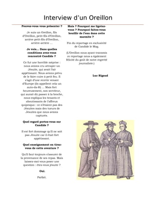 Interview d’un Oreillon
Pouvez-vous vous présenter ?            Mais ? Pourquoi me ligotez-
                                        vous ? Pourquoi faites-vous
    Je suis un Oreillon, fils           bouillir de l’eau dans cette
 d’Oreillon, petit-fils d’Oreillon,              marmite ?
   arrière petit-fils d’Oreillon,
        arrière-arrière …              Fin du reportage en exclusivité
                                             de Candide le Mag.
     Je vois… Dans quelles
     conditions avez-vous              (L’Oreillon nous ayant transmis
      rencontré Candide ?               ce reportage nous a également
                                       félicité du goût de notre regretté
   Ce fut une horrible méprise :                  journaliste.)
   nous avions cru attraper un
       Jésuite, qui avait l’air
 appétissant. Nous avions prévu
   de le faire cuire à petit feu. Il                        Luc Rigaud
    s’agit d’une recette venant
  d’Europe (ils appellent cela un
      auto-da-fé) … Mais fort
  heureusement, son serviteur,
qui aurait dû passer à la broche,
   nous expliqua les tenants et
     aboutissants de l’affreux
quiproquo : ce n’étaient pas des
   Jésuites mais des tueurs de
     Jésuites que nous avions
              capturés.

 Quel regard portez-vous sur
          Candide ?

Il est fort dommage qu’il ne soit
    pas Jésuite car il était fort
            appétissant.

 Quel enseignement en tirez-
  vous de cette aventure ?

 Qu’il faut toujours s’assurer de
la provenance de ses repas. Mais
   laissez-moi vous poser une
  question : êtes-vous jésuite ?

               Oui.

              Parfait.
 