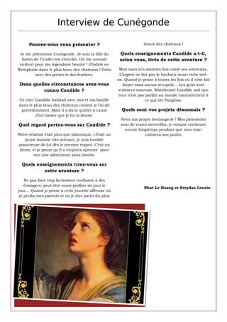 Interview de Cunégonde

      Pouvez-vous vous présenter ?                                    beaux des châteaux !

 Je me prénomme Cunégonde. Je suis la fille du          Quels enseignements Candide a-t-il,
  baron de Tunder-ten-tronckh. On me connaît            selon vous, tirés de cette aventure ?
 surtout pour ma légendaire beauté ! J’habite en
Westphalie dans le plus beau des châteaux ! Celui       Mon mari m’a maintes fois conté ses aventures.
         avec des portes et des fenêtres.                L’argent ne fait pas le bonheur aussi riche soit-
                                                       on. Quand je pense à toutes les fois où il s’est fait
 Dans quelles circonstances avez-vous                      duper sans aucun scrupule… Les gens sont
           connu Candide ?                              vraiment mauvais. Maintenant Candide sait que
                                                        tout n’est pas parfait au monde contrairement à
Ce cher Candide habitait avec moi et ma famille                        ce que dit Pangloss.
dans le plus beau des châteaux comme je l’ai dit
 précédemment. Mais il a dû le quitter à cause           Quels sont vos projets désormais ?
         d’un baiser que je lui ai donné.
                                                         Avoir ma propre boulangerie ! Mes pâtisseries
Quel regard portez-vous sur Candide ?                    sont de vraies merveilles, je compte continuer
                                                           encore longtemps pendant que mon mari
Notre relation était plus que platonique, c’était un                  cultivera son jardin.
    jeune homme très attirant, je suis tombée
amoureuse de lui dès le premier regard. C’est un
 héros, et je pense qu’il a toujours éprouvé pour
         moi une admiration sans limites.

  Quels enseignements tirez-vous sur
           cette aventure ?

    Ne pas faire trop facilement confiance à des
    étrangers, peut-être aussi profiter au jour le
                                                                      Nhat Le Hoang et Sreydao Lenain
jour… Quand je pense à cette journée affreuse où
 je perdis mes parents et où je dus partir du plus
 