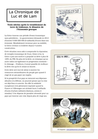 La Chronique de
      Luc et de Lam

   Trois siècles après le tremblement de
     terre de Lisbonne, le désastre de
            l’économie grecque


La Grèce traverse une période d’essor économique
sans précédents… Le gouvernement demande en 2012
d’investir 9 000 000 000 (9 milliards) d’euros dans son
économie. Mondialement reconnue pour sa stabilité,
la Grèce s'échine à s'endetter depuis 4 années
consécutives.

Cette situation nous aide à comprendre la réputation
de tremplin économique de l’euro. Grâce à lui, la
Grèce a pris son envol et a propulsé sa dette à plus de
100% du PIB. En plus de la dette, on remarque qu'un
autre indice est également en progression constante :
le chômage… D’ailleurs, il serait possible de renflouer
la dette rien qu’en le cotant en bourse.

Cette dette sert tout de même à montrer les
ressources extraordinaires du peuple grec quand il
s’agit de ne pas payer ses impôts.

Si la prospérité d'un pays se mesurait aux dépenses
allouées à la défense, on pourrait penser que la crise
est déjà finie et enterrée. En effet la solidarité
européenne s'est pleinement exprimée quand la
France et l'Allemagne ont réclamé leurs 3 milliards
d’euros d'achats militaires (bateaux, avions et
missiles) ! Une dépense de première nécessité pour un
pays qui traverse une crise depuis plus de vingt ans.
 