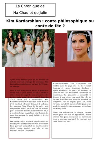 La Chronique de
    Ha Chau et de Julie

Kim Kardarshian : conte philosophique ou
             conte de fée ?




 Après avoir dépensé plus de 10 millions de
 dollars pour son mariage de princesse, Kim
 Kardashian veut divorcer au bout de 72 jours       Malheureusement      Kim    Kardashian    est
 de mariage.                                        tombée dans le piège du « et ils vécurent
                                                    heureux et eurent beaucoup d’enfants ».
 Pour le plus beau jour de sa vie, la starlette a   Après seulement 72 jours de mariage, le
 voulu être la plus belle ! Et elle a réussi à      conte de fée s’est finalement transformé en
 attirer tous les regards non seulement des         cauchemar. La princesse a demandé le
 invités mais aussi de la presse ! Avec les         divorce à son prince charmant. En effet ce
 128,5 carats qui la recouvraient, Kim              dernier ne voulait plus rester au royaume de
 Kardashian brillait de tout son éclat. Mais ce     Hollywood. Or le départ pour un autre
 n’est pas tout, elle avait demandé à sa bonne      royaume aurait été insupportable pour notre
 fée marraine Vera Wang de lui créer trois          starlette habituée aux paparazzis et au luxe
 magnifiques robes, parce qu’une ne suffisait       de Beverly Hills.
 pas ! Et comme dans tous les contes de fée, il
 y avait un temps magnifique pour l’union des       Selon nos estimations le divorce coûtera
 deux tourtereaux, le soleil brillait et le ciel    encore plus cher que les épousailles. Bonne
 était dégagé.                                      chance Kim pour renouveler tes économies
                                                    pour le prochain mariage ! En espérant que
 Les invités étaient venus de tous les coins du     tu ne divorceras plus.
 monde pour célébrer cet heureux évènement.
 Pour que tout soit parfait, les mariés avaient
 choisi comme endroit une villa et son
 fastueux jardin à Los Angeles.
 