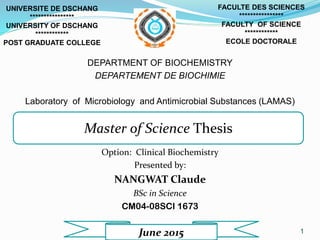 1
DEPARTMENT OF BIOCHEMISTRY
DEPARTEMENT DE BIOCHIMIE
Laboratory of Microbiology and Antimicrobial Substances (LAMAS)
Option: Clinical Biochemistry
Presented by:
NANGWAT Claude
BSc in Science
CM04-08SCI 1673
Master of Science Thesis
FACULTE DES SCIENCES
****************
FACULTY OF SCIENCE
************
ECOLE DOCTORALE
UNIVERSITE DE DSCHANG
****************
UNIVERSITY OF DSCHANG
************
POST GRADUATE COLLEGE
June 2015
 