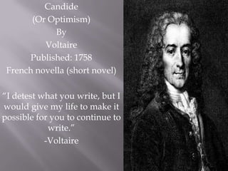 Candide
       (Or Optimism)
             By
          Voltaire
       Published: 1758
 French novella (short novel)

“I detest what you write, but I
would give my life to make it
possible for you to continue to
            write.”
           -Voltaire
 
