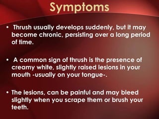 Symptoms
• Thrush usually develops suddenly, but it may
  become chronic, persisting over a long period
  of time.

• A common sign of thrush is the presence of
  creamy white, slightly raised lesions in your
  mouth -usually on your tongue-.

• The lesions, can be painful and may bleed
  slightly when you scrape them or brush your
  teeth.
 