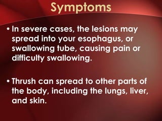 Symptoms
• In severe cases, the lesions may
  spread into your esophagus, or
  swallowing tube, causing pain or
  difficulty swallowing.

• Thrush can spread to other parts of
  the body, including the lungs, liver,
  and skin.
 