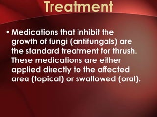 Treatment
• Medications that inhibit the
  growth of fungi (antifungals) are
  the standard treatment for thrush.
  These medications are either
  applied directly to the affected
  area (topical) or swallowed (oral).
 