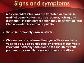 Signs and symptoms
• Most candidial infections are treatable and result in
  minimal complications such as redness, itching and
  discomfort, though complication may be severe or fatal
  if left untreated in certain populations.

• Thrush is commonly seen in infants.

• Children, mostly between the ages of three and nine
  years of age, can be affected by chronic mouth yeast
  infections, normally seen around the mouth as white
  patches. However, this is not a common condition.
 