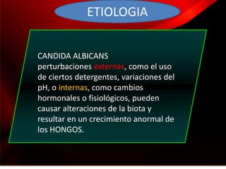 ETIOLOGIA


CANDIDA ALBICANS
perturbaciones externas, como el uso
de ciertos detergentes, variaciones del
pH, o internas, como cambios
hormonales o fisiológicos, pueden
causar alteraciones de la biota y
resultar en un crecimiento anormal de
los HONGOS.
 