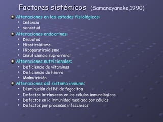 Factores sistémicos                   (Samarayanake,1990)
Alteraciones en los estados fisiológicos:
   Infancia
   senectud
Alteraciones endocrinas:
   Diabetes
   Hipotiroidismo
   Hipoparatiroidismo
   Insuficiencia suprarrenal
Alteraciones nutricionales:
   Deficiencia de vitaminas
   Deficiencia de hierro
   Malnutrición
Alteraciones del sistema inmune:
   Disminución del N° de fagocitos
   Defectos intrínsecos en las células inmunológicas
   Defectos en la inmunidad mediada por células
   Defectos por procesos infecciosos
 