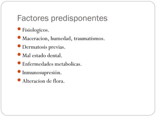 Factores predisponentes
Fisiologicos.
Maceracion, humedad, traumatismos.
Dermatosis previas.
Mal estado dental.
Enfermedades metabolicas.
Inmunosupresión.
Alteracion de flora.
 
