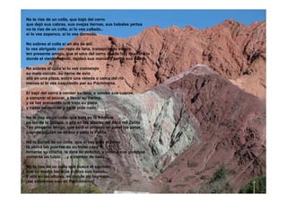 No te rías de un colla, que bajó del cerro
que dejó sus cabras, sus ovejas tiernas, sus habales yertos
no te rías de un colla, si lo ves callado..
si lo ves zopenco, si lo ves dormido.
No sobres al colla si un día de sol,
lo ves abrigado con ropa de lana, transpirando entero.
ten presente amigo, que el vino del cerro donde hay mucho frío
donde el viento helado, rajeteó sus manos y partió sus callos.
No sobres al colla si lo ves comiendo
su mate cocido, su carne de avio
allá en una plaza, sobre una vereda o cerca del rió
menos si lo ves coquiando por su Pachmama.
El bajó del cerro a vender su lana, a vender sus cueros,
a comprar el azúcar, a llevar su harina,
y es tan precavido que trajo su plata
y hasta su comida y no te pide nada.
No te rías de un colla, que está en la frontera
pa lao de la Quiaca, o allá en las alturas del Abra del Zenta
Ten presente amigo, que será el primero en parar las patas
cuando alguien se atreva a viola la Patria.
No te burles de un colla, que si vas para el cerro
te abrirá las puertas de su triste casa
tomarás su chicha, te dará su poncho, y junto a sus guaguas
comerás un tulpo ….y a cambio de nada.
No te rías de un colla que busca el silencio
que en medio las lajas cultiva sus habas,
Y allá en las alturas, en donde no hay nada…
¡así sobrevive con su Pachamama!
 