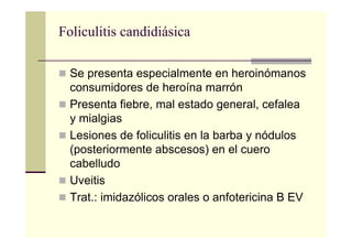 Foliculitis candidiásica
Se presenta especialmente en heroinómanos
consumidores de heroína marrón
Presenta fiebre, mal estado general, cefalea
y mialgias
Lesiones de foliculitis en la barba y nódulos
(posteriormente abscesos) en el cuero
cabelludo
Uveitis
Trat.: imidazólicos orales o anfotericina B EV
 