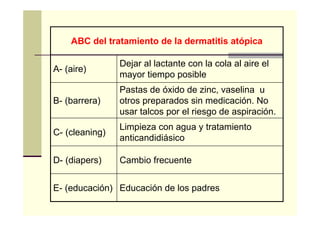 Educación de los padresE- (educación)
Cambio frecuenteD- (diapers)
Limpieza con agua y tratamiento
anticandidiásico
C- (cleaning)
Pastas de óxido de zinc, vaselina u
otros preparados sin medicación. No
usar talcos por el riesgo de aspiración.
B- (barrera)
Dejar al lactante con la cola al aire el
mayor tiempo posible
A- (aire)
ABC del tratamiento de la dermatitis atópica
 