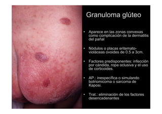 Granuloma glúteo
• Aparece en las zonas convexas
como complicación de la dermatitis
del pañal
• Nódulos o placas eritemato-
violáceas ovoides de 0.5 a 3cm.
• Factores predisponentes: infección
por cándida, ropa oclusiva y el uso
de corticoides.
• AP.: inespecífica o simulando
botriomicoma o sarcoma de
Kaposi.
• Trat.: eliminación de los factores
desencadenantes
 