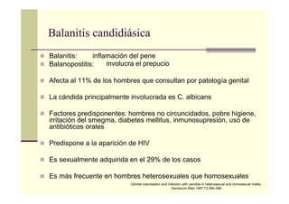 Balanitis candidiásica
Balanitis:
Balanopostitis:
Afecta al 11% de los hombres que consultan por patología genital
La cándida principalmente involucrada es C. albicans
Factores predisponentes: hombres no circuncidados, pobre higiene,
irritación del smegma, diabetes mellitus, inmunosupresión, uso de
antibióticos orales
Predispone a la aparición de HIV
Es sexualmente adquirida en el 29% de los casos
Es más frecuente en hombres heterosexuales que homosexuales
Genital colonisation and infection with candida in heterosexual and homosexual males.
Genitourin Med 1997:73:394-396.
inflamación del pene
involucra el prepucio
 