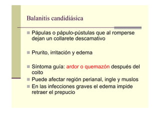 Balanitis candidiásica
Pápulas o pápulo-pústulas que al romperse
dejan un collarete descamativo
Prurito, irritación y edema
Síntoma guía: ardor o quemazón después del
coito
Puede afectar región perianal, ingle y muslos
En las infecciones graves el edema impide
retraer el prepucio
 