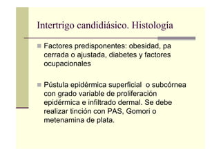 Factores predisponentes: obesidad, pa
cerrada o ajustada, diabetes y factores
ocupacionales
Pústula epidérmica superficial o subcórnea
con grado variable de proliferación
epidérmica e infiltrado dermal. Se debe
realizar tinción con PAS, Gomori o
metenamina de plata.
Intertrigo candidiásico. Histología
 