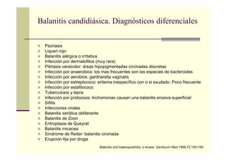 Balanitis candidiásica. Diagnósticos diferenciales
Psoriasis
Liquen rojo
Balanitis alérgica o irritativa
Infección por dermatofitos (muy rara)
Pitiriasis versicolor: áreas hipopigmentadas circinadas discretas
Infección por anaerobios: los mas frecuentes son las especies de bacteroides
Infección por aerobios: gardnerella vaginalis
Infección por estreptococo: eritema inespecífico con o si exudado. Poco frecuente
Infección por estafilococo
Tuberculosis y lepra
Infección por protozoos: trichomonas causan una balanitis erosiva superficial
Sífilis
Infecciones virales
Balanitis xerótica obliterante
Balanitis de Zoon
Eritroplasia de Queyrat
Balanitis micacea
Síndrome de Reiter: balanitis circinada
Erupción fija por droga
Balanitis and balanoposthitis: a review. Genitourin Med 1996;72:155-159.
 