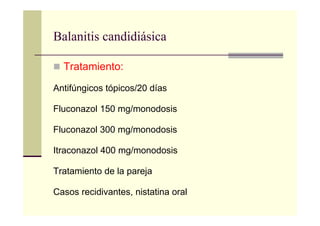 Balanitis candidiásica
Tratamiento:
Antifúngicos tópicos/20 días
Fluconazol 150 mg/monodosis
Fluconazol 300 mg/monodosis
Itraconazol 400 mg/monodosis
Tratamiento de la pareja
Casos recidivantes, nistatina oral
 