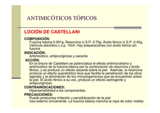 ANTIMICÓTICOS TÓPICOS
LOCIÓN DE CASTELLANI
COMPOSICIÓN:
Fuscina básica 0.001g, Resorcina U.S.P. 0.75g, Ácido fénico U.S.P. 0.45g,
Vehículo etanólico c.s.p. 10ml. Hay preparaciones con ácido bórico sin
fuscina
INDICACIÓN:
Antimicótico, antipruriginoso y secante
ACCIÓN:
En la tintura de Castellani se potencializa el efecto antimicrobiano y
antimicótico de la fuscina básica por la combinación de resorcina y ácido
fénico, y se produce un efecto secante sobre la piel. Además, la resorcina
produce un efecto queratolítico leve que facilita la penetración de los otros
agentes y la eliminación de los microorganismos que se encuentren sobre
la piel. El ácido fénico a su vez, produce un efecto astringente y
antipruriginoso.
CONTRAINDICACIONES:
Hipersensibilidad a los componentes.
PRECAUCIONES:
Puede producirse irritación y sensibilización de la piel.
Uso externo únicamente. La fuscina básica mancha la ropa de color violeta.
 
