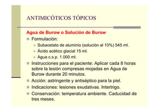 Agua de Burow o Solución de Burow
Formulación:
Subacetato de aluminio (solución al 10%) 545 ml.
Ácido acético glacial 15 ml.
Agua c.s.p. 1.000 ml.
Instrucciones para el paciente: Aplicar cada 8 horas
sobre la lesión compresas mojadas en Agua de
Burow durante 20 minutos.
Acción: astringente y antiséptico para la piel.
Indicaciones: lesiones exudativas. Intertrigo.
Conservación: temperatura ambiente. Caducidad de
tres meses.
ANTIMICÓTICOS TÓPICOS
 