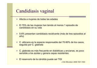 Candidiasis vaginal
Afecta a mujeres de todas las edades
El 75% de las mujeres han tenido al menos 1 episodio de
candidiasis en su vida
5-8% presentan candidiasis recidivante (más de tres episodios al
año)
C. albicans es la especie responsable del 70-90% de los casos,
seguida por C. glabrata
C. glabrata es más frecuente en diabéticas y ancianas, es poco
sensible a los azoles y genera cepas resistentes
El reservorio de la cándida puede ser TGI
J Clin Microbiol. 2008:1501-1503
 
