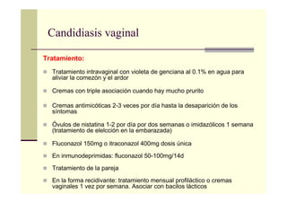 Candidiasis vaginal
Tratamiento:
Tratamiento intravaginal con violeta de genciana al 0.1% en agua para
aliviar la comezón y el ardor
Cremas con triple asociación cuando hay mucho prurito
Cremas antimicóticas 2-3 veces por día hasta la desaparición de los
síntomas
Óvulos de nistatina 1-2 por día por dos semanas o imidazólicos 1 semana
(tratamiento de elelcción en la embarazada)
Fluconazol 150mg o itraconazol 400mg dosis única
En inmunodeprimidas: fluconazol 50-100mg/14d
Tratamiento de la pareja
En la forma recidivante: tratamiento mensual profiláctico o cremas
vaginales 1 vez por semana. Asociar con bacilos lácticos
 