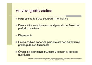 Vulvovaginitis cíclica
No presenta la típica secreción moniliásica
Dolor cíclico relacionado con alguna de las fases del
período menstrual
Dispareunia
Causa no bien conocida pero mejora con tratamiento
prolongado con fluconazol
Óvulos de clotrimazol 500mg/5-7días en el período
que duele
The value of prophylactic clotrimazol vs empiric cell-treatment in recurrent vaginal candidiasis.
Genitourin Med 1994;70:124-126
 
