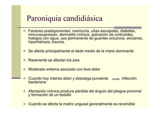 Paroniquia candidiásica
Factores predisponentes: manicuría, uñas esculpidas, diabetes,
inmunosupresión, dermatitis crónica, aplicación de corticoides,
trabajos con agua, uso permanente de guantes oclusivos, ancianos,
hiperhidrosis, trauma.
Se afecta principalmente el dedo medio de la mano dominante
Raramente se afectan los pies
Moderado eritema asociado con leve dolor
Cuando hay intenso dolor y descarga purulenta infección
bacteriana
Afectación crónica produce pérdida del ángulo del pliegue proximal
y formación de un bolsillo
Cuando se afecta la matriz ungueal generalmente es reversible
 