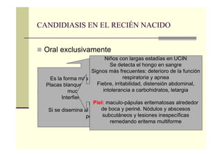CANDIDIASIS EN EL RECIÉN NACIDO
Oral exclusivamente
Oral con rash perianal
Sistémica
Congénita
Es la forma más común de candidiasis
Placas blanquecinas en la lengua, encías,
mucosa bucal y paladar
Interfiere con la alimentación
Dolor
Si se disemina al tracto GI aparece rash
perianal
Niños con largas estadías en UCIN
Se detecta el hongo en sangre
Signos más frecuentes: deterioro de la función
respiratoria y apnea
Fiebre, irritabilidad, distensión abdominal,
intolerancia a carbohidratos, letargia
Piel: maculo-pápulas eritematosas alrededor
de boca y periné. Nódulos y abscesos
subcutáneos y lesiones inespecíficas
remedando eritema multiforme
 