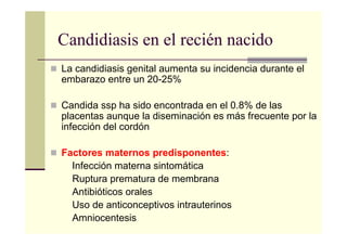 Candidiasis en el recién nacido
La candidiasis genital aumenta su incidencia durante el
embarazo entre un 20-25%
Candida ssp ha sido encontrada en el 0.8% de las
placentas aunque la diseminación es más frecuente por la
infección del cordón
Factores maternos predisponentes:
Infección materna sintomática
Ruptura prematura de membrana
Antibióticos orales
Uso de anticonceptivos intrauterinos
Amniocentesis
 