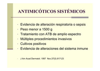 ANTIMICÓTICOS SISTÉMICOS
• Evidencia de alteración respiratoria o sepsis
• Peso menor a 1500 g
• Tratamiento con ATB de amplio espectro
• Múltiples procedimientos invasivos
• Cultivos positivos
• Evidencia de alteraciones del sistema inmune
• J Am Acad Dermatol. 1997 Nov;37(5) 817-23
 