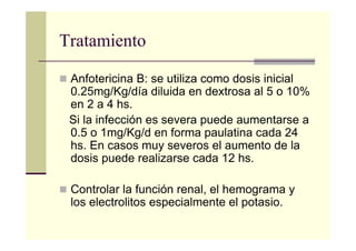 Tratamiento
Anfotericina B: se utiliza como dosis inicial
0.25mg/Kg/día diluida en dextrosa al 5 o 10%
en 2 a 4 hs.
Si la infección es severa puede aumentarse a
0.5 o 1mg/Kg/d en forma paulatina cada 24
hs. En casos muy severos el aumento de la
dosis puede realizarse cada 12 hs.
Controlar la función renal, el hemograma y
los electrolitos especialmente el potasio.
 