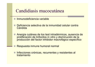 Candidiasis mucocutánea
Inmunodeficiencia variable
Deficiencia selectiva de la inmunidad celular contra
Cándida
Anergia cutánea de los test intradérmicos, ausencia de
proliferación de linfocitos in vitro y disminución de la
producción del factor inhibidor macrofágico específico
Respuesta inmune humoral normal
Infecciones crónicas, recurrentes y resistentes al
tratamiento
 