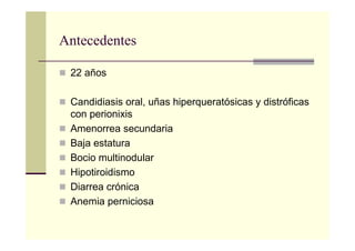Antecedentes
22 años
Candidiasis oral, uñas hiperqueratósicas y distróficas
con perionixis
Amenorrea secundaria
Baja estatura
Bocio multinodular
Hipotiroidismo
Diarrea crónica
Anemia perniciosa
 