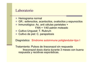 Laboratorio
Hemograma normal
GR.: esferocitos, acantocitos, ovalocitos y espunocitos
Inmunológico: Ac. anti células parietales +
FAN + 1/40 patrón moteado
Cultivo Ungueal: T. Rubrum
Cultivo de piel: C. parapsilosis
Diagnóstico: Síndrome autoinmune poliglandular-tipo I
Tratamiento: Pulsos de itraconazol sin respuesta
Itraconazol dosis diaria durante 3 meses con buena
respuesta y recidivas esporádicas.
 