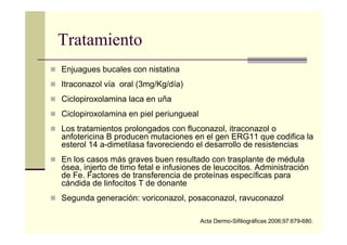Tratamiento
Enjuagues bucales con nistatina
Itraconazol vía oral (3mg/Kg/día)
Ciclopiroxolamina laca en uña
Ciclopiroxolamina en piel periungueal
Los tratamientos prolongados con fluconazol, itraconazol o
anfotericina B producen mutaciones en el gen ERG11 que codifica la
esterol 14 a-dimetilasa favoreciendo el desarrollo de resistencias
En los casos más graves buen resultado con trasplante de médula
ósea, injerto de timo fetal e infusiones de leucocitos. Administración
de Fe. Factores de transferencia de proteínas específicas para
cándida de linfocitos T de donante
Segunda generación: voriconazol, posaconazol, ravuconazol
Acta Dermo-Sifiliográficas 2006;97:679-680.
 