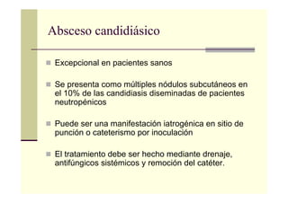 Absceso candidiásico
Excepcional en pacientes sanos
Se presenta como múltiples nódulos subcutáneos en
el 10% de las candidiasis diseminadas de pacientes
neutropénicos
Puede ser una manifestación iatrogénica en sitio de
punción o cateterismo por inoculación
El tratamiento debe ser hecho mediante drenaje,
antifúngicos sistémicos y remoción del catéter.
 