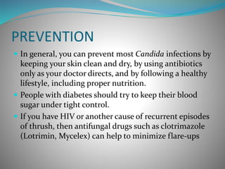 PREVENTION
 In general, you can prevent most Candida infections by
keeping your skin clean and dry, by using antibiotics
only as your doctor directs, and by following a healthy
lifestyle, including proper nutrition.
 People with diabetes should try to keep their blood
sugar under tight control.
 If you have HIV or another cause of recurrent episodes
of thrush, then antifungal drugs such as clotrimazole
(Lotrimin, Mycelex) can help to minimize flare-ups
 
