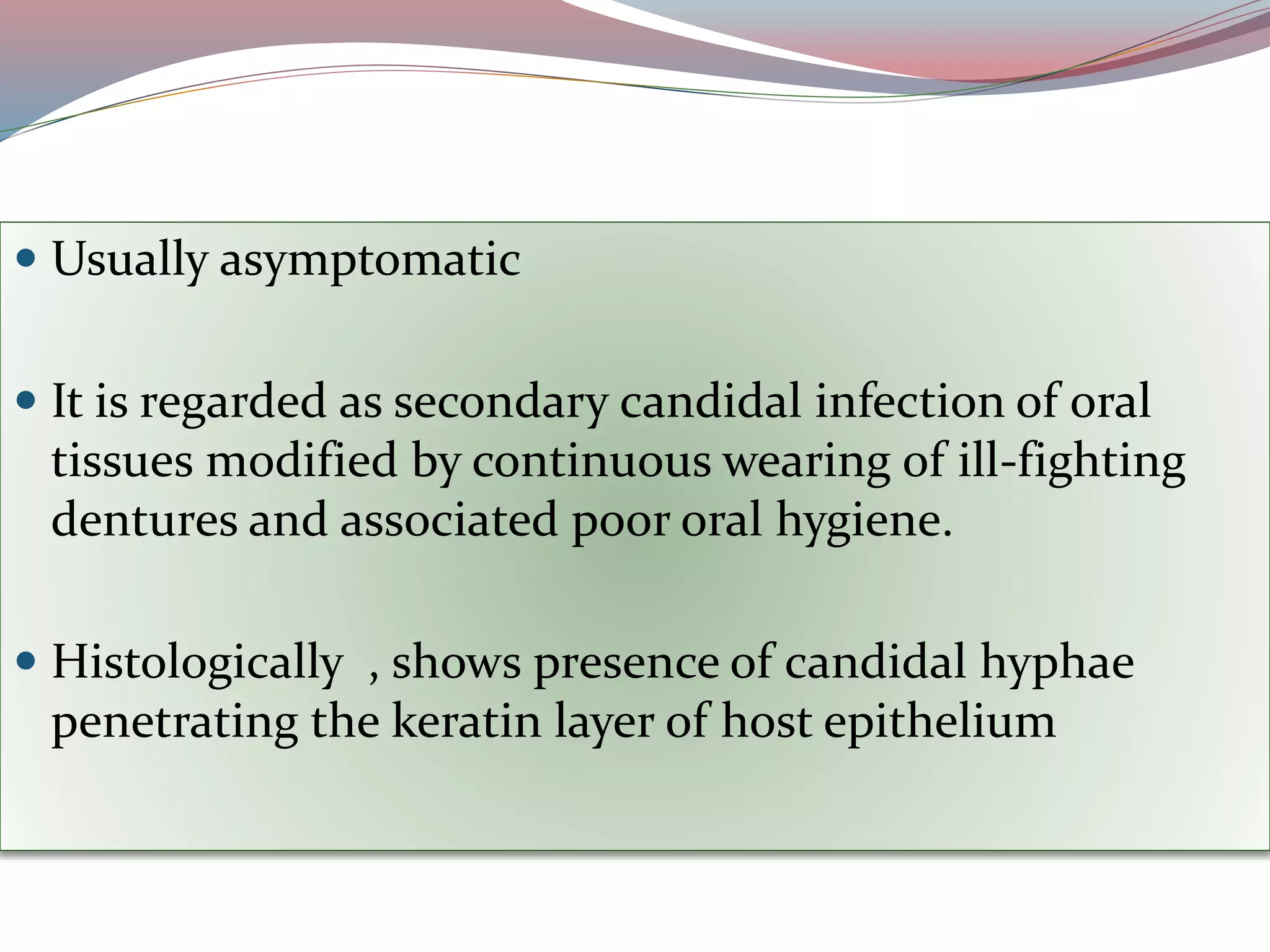  Usually asymptomatic
 It is regarded as secondary candidal infection of oral
tissues modified by continuous wearing of ill-fighting
dentures and associated poor oral hygiene.
 Histologically , shows presence of candidal hyphae
penetrating the keratin layer of host epithelium
 