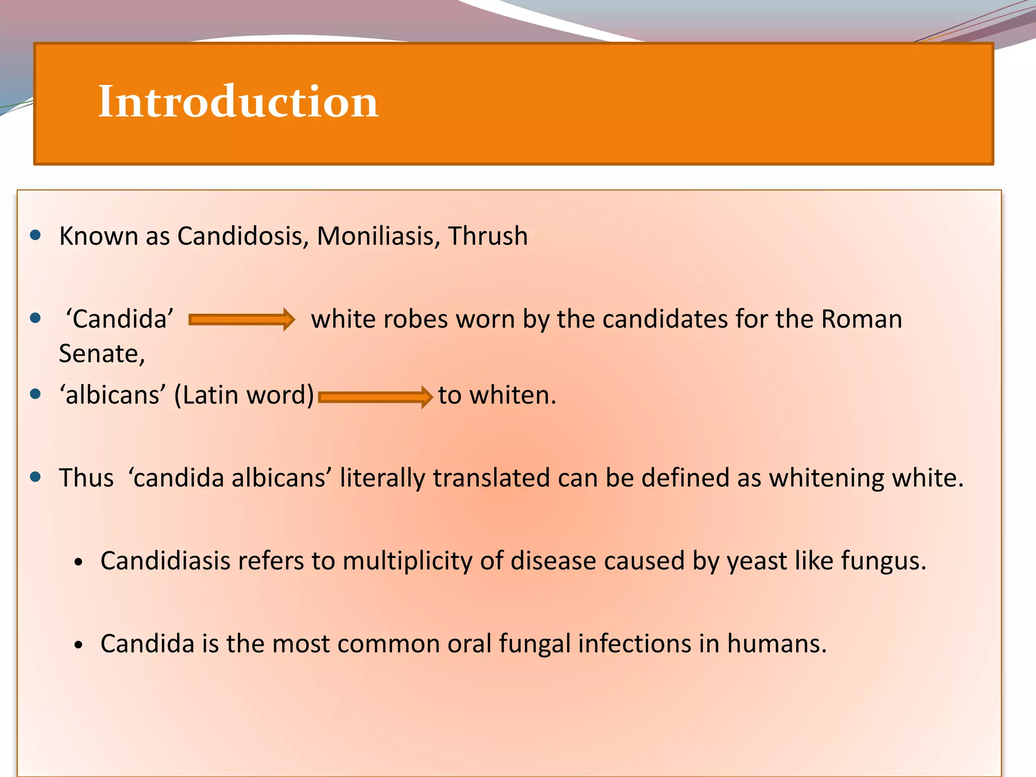  Known as Candidosis, Moniliasis, Thrush
 ‘Candida’ white robes worn by the candidates for the Roman
Senate,
 ‘albicans’ (Latin word) to whiten.
 Thus ‘candida albicans’ literally translated can be defined as whitening white.
• Candidiasis refers to multiplicity of disease caused by yeast like fungus.
• Candida is the most common oral fungal infections in humans.
Introduction
 