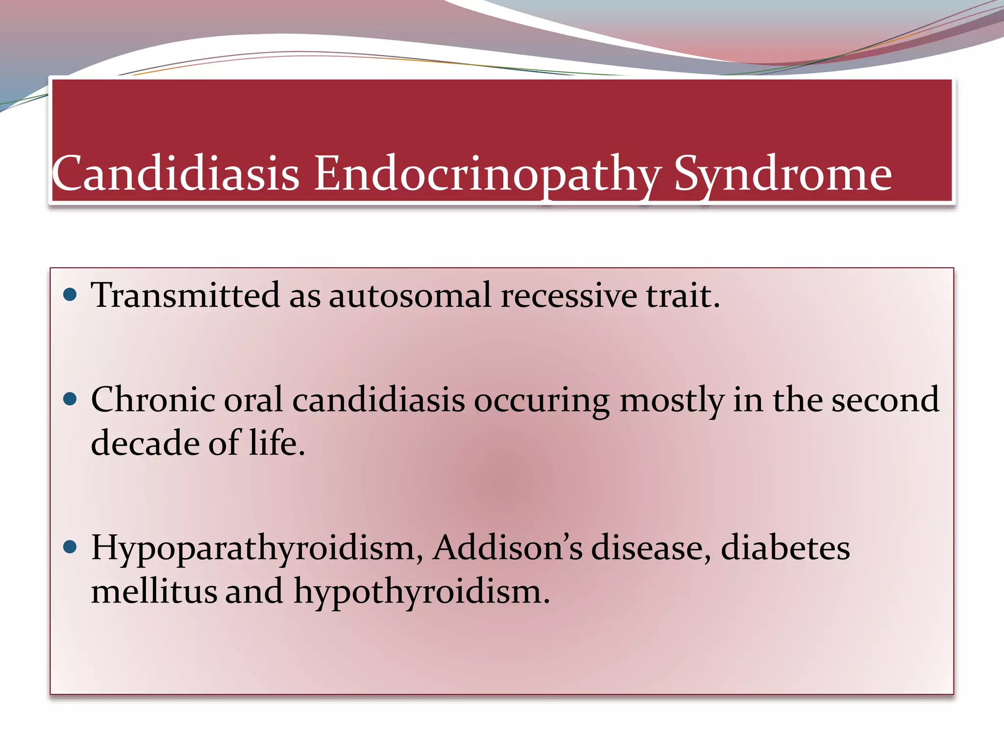 Candidiasis Endocrinopathy Syndrome
 Transmitted as autosomal recessive trait.
 Chronic oral candidiasis occuring mostly in the second
decade of life.
 Hypoparathyroidism, Addison’s disease, diabetes
mellitus and hypothyroidism.
 