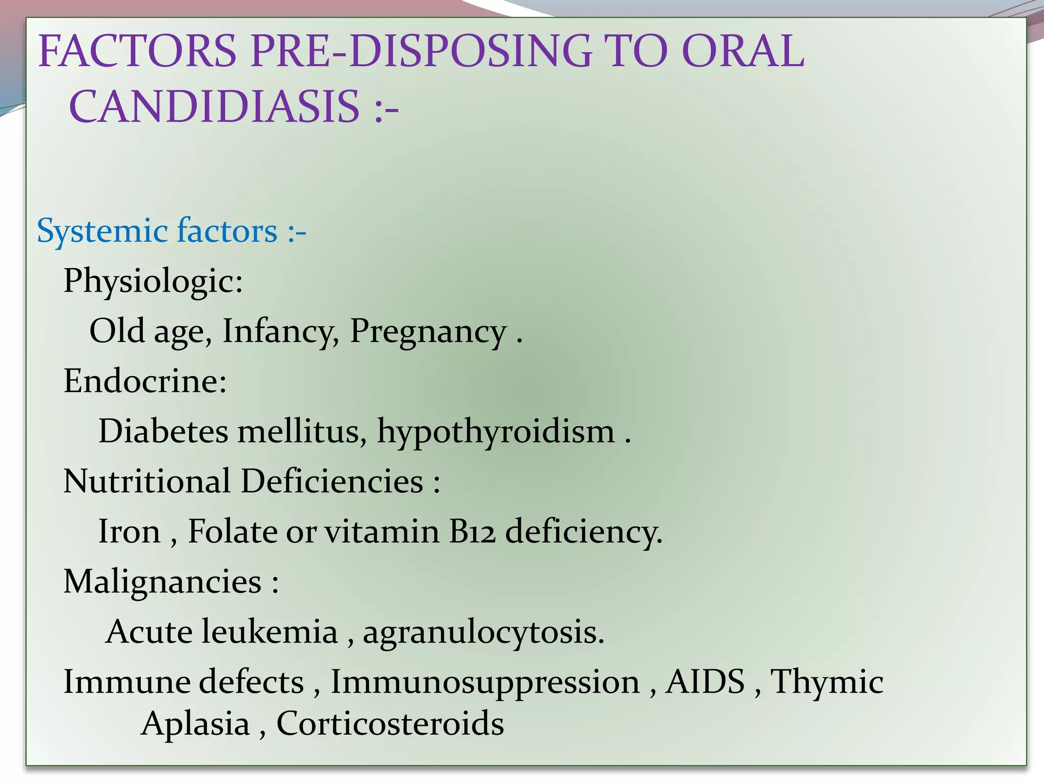 FACTORS PRE-DISPOSING TO ORAL
CANDIDIASIS :-
Systemic factors :-
Physiologic:
Old age, Infancy, Pregnancy .
Endocrine:
Diabetes mellitus, hypothyroidism .
Nutritional Deficiencies :
Iron , Folate or vitamin B12 deficiency.
Malignancies :
Acute leukemia , agranulocytosis.
Immune defects , Immunosuppression , AIDS , Thymic
Aplasia , Corticosteroids
 