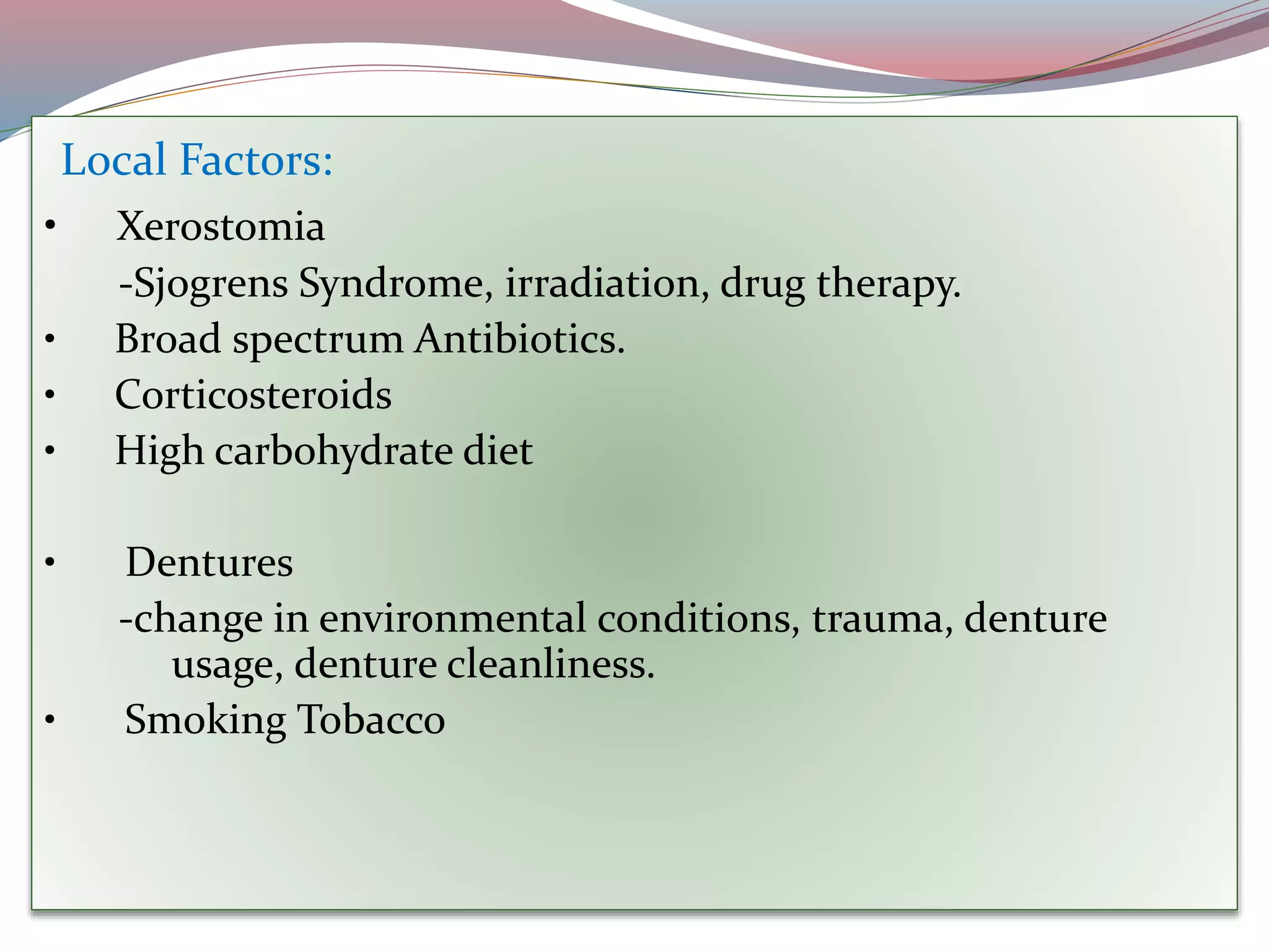 Local Factors:
• Xerostomia
-Sjogrens Syndrome, irradiation, drug therapy.
• Broad spectrum Antibiotics.
• Corticosteroids
• High carbohydrate diet
• Dentures
-change in environmental conditions, trauma, denture
usage, denture cleanliness.
• Smoking Tobacco
 