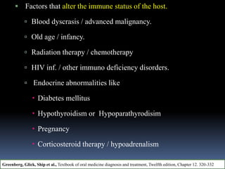  Factors that alter the immune status of the host.
 Blood dyscrasis / advanced malignancy.
 Old age / infancy.
 Radiation therapy / chemotherapy
 HIV inf. / other immuno deficiency disorders.
 Endocrine abnormalities like
 Diabetes mellitus
 Hypothyroidism or Hypoparathyrodisim
 Pregnancy
 Corticosteroid therapy / hypoadrenalism
Greenberg, Glick, Ship et al., Textbook of oral medicine diagnosis and treatment, Twelfth edition, Chapter 12. 320-332
 