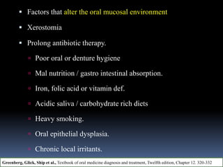  Factors that alter the oral mucosal environment
 Xerostomia
 Prolong antibiotic therapy.
 Poor oral or denture hygiene
 Mal nutrition / gastro intestinal absorption.
 Iron, folic acid or vitamin def.
 Acidic saliva / carbohydrate rich diets
 Heavy smoking.
 Oral epithelial dysplasia.
 Chronic local irritants.
Greenberg, Glick, Ship et al., Textbook of oral medicine diagnosis and treatment, Twelfth edition, Chapter 12. 320-332
 