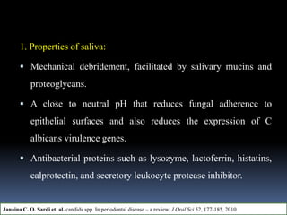 1. Properties of saliva:
 Mechanical debridement, facilitated by salivary mucins and
proteoglycans.
 A close to neutral pH that reduces fungal adherence to
epithelial surfaces and also reduces the expression of C
albicans virulence genes.
 Antibacterial proteins such as lysozyme, lactoferrin, histatins,
calprotectin, and secretory leukocyte protease inhibitor.
Janaina C. O. Sardi et. al. candida spp. In periodontal disease – a review. J Oral Sci 52, 177-185, 2010
 