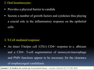 2. Oral keratinocytes:
 Provides a physical barrier to candida
 Secrete a number of growth factors and cytokines thus playing
a crucial role in the inflammatory response on the epithelial
cells.
3. T-Cell mediated response:
 An intact T-helper cell 1(Th1) CD4+ response to c. albicans
and a CD4+ T-cell augmentation of monocyte/macrophage
and PMN functions appear to be necessary for the clearance
of oropharyngeal candidiasis.
Janaina C. O. Sardi et. al. candida spp. In periodontal disease – a review. J Oral Sci 52, 177-185, 2010
 
