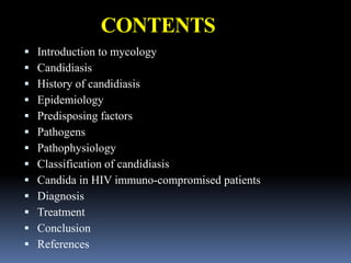 CONTENTS
 Introduction to mycology
 Candidiasis
 History of candidiasis
 Epidemiology
 Predisposing factors
 Pathogens
 Pathophysiology
 Classification of candidiasis
 Candida in HIV immuno-compromised patients
 Diagnosis
 Treatment
 Conclusion
 References
 