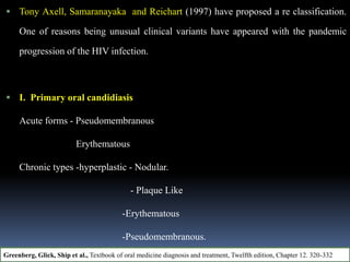  Tony Axell, Samaranayaka and Reichart (1997) have proposed a re classification.
One of reasons being unusual clinical variants have appeared with the pandemic
progression of the HIV infection.
 I. Primary oral candidiasis
Acute forms - Pseudomembranous
Erythematous
Chronic types -hyperplastic - Nodular.
- Plaque Like
-Erythematous
-Pseudomembranous.
Greenberg, Glick, Ship et al., Textbook of oral medicine diagnosis and treatment, Twelfth edition, Chapter 12. 320-332
 